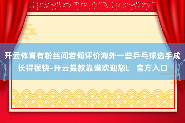 开云体育有粉丝问若何评价海外一些乒乓球选手成长得很快-开云提款靠谱欢迎您✅ 官方入口