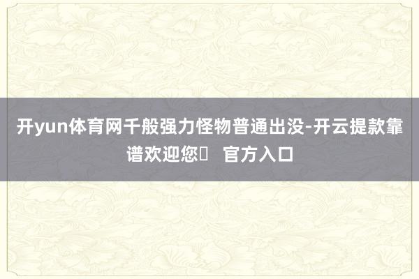 开yun体育网千般强力怪物普通出没-开云提款靠谱欢迎您✅ 官方入口