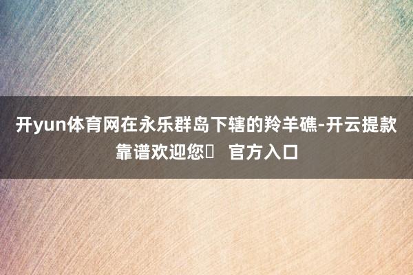 开yun体育网在永乐群岛下辖的羚羊礁-开云提款靠谱欢迎您✅ 官方入口