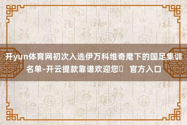 开yun体育网初次入选伊万科维奇麾下的国足集训名单-开云提款靠谱欢迎您✅ 官方入口