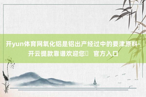 开yun体育网氧化铝是铝出产经过中的要津原料-开云提款靠谱欢迎您✅ 官方入口