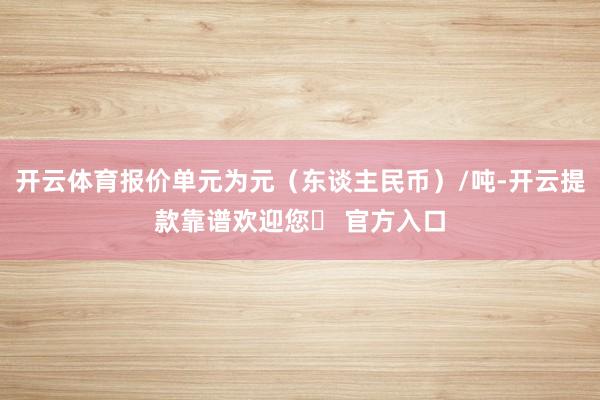 开云体育报价单元为元（东谈主民币）/吨-开云提款靠谱欢迎您✅ 官方入口