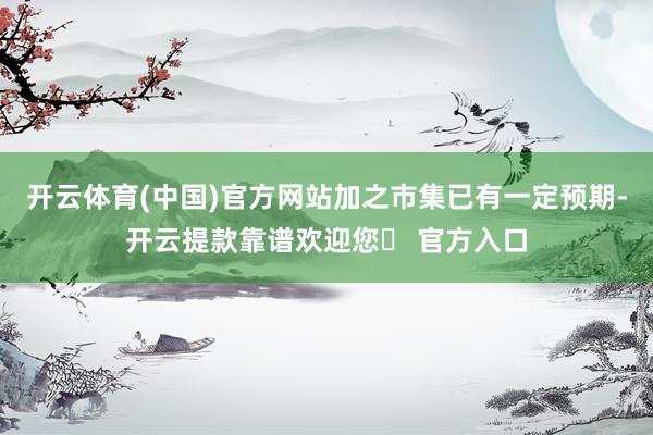 开云体育(中国)官方网站加之市集已有一定预期-开云提款靠谱欢迎您✅ 官方入口